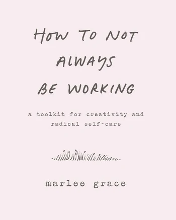 How to Not Always Be Working A Toolkit for Creativity and Radical Self-Care by Marlee Grace